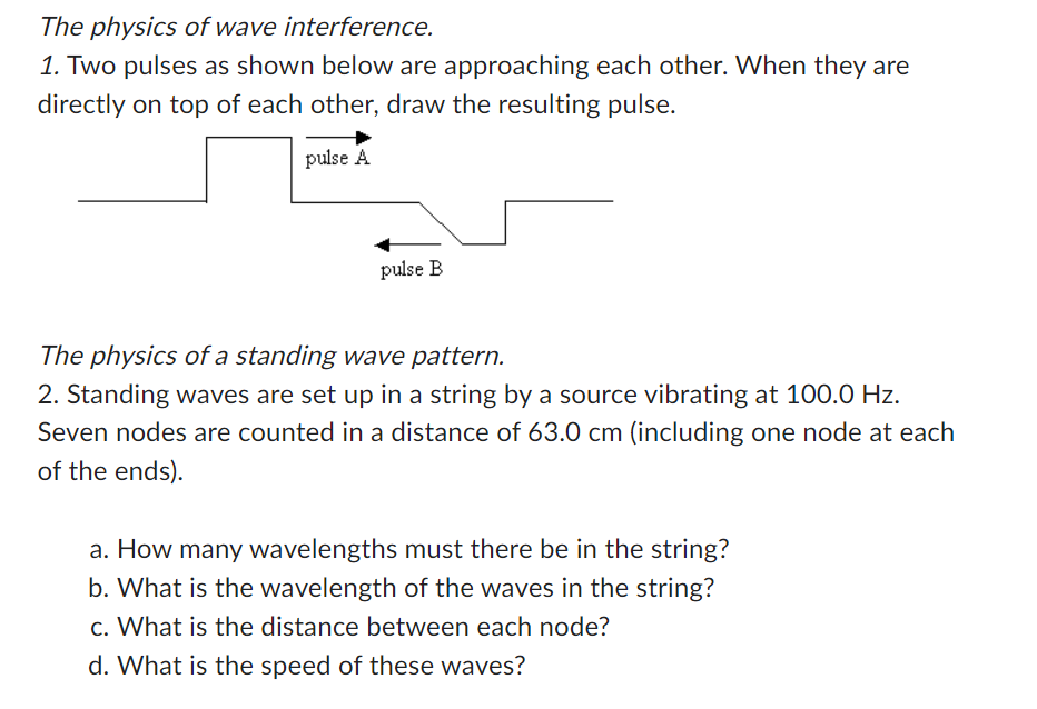 The physics of wave interference.
1. Two pulses as shown below are approaching each other. When they are
directly on top of each other, draw the resulting pulse.
pulse A
pulse B
The physics of a standing wave pattern.
2. Standing waves are set up in a string by a source vibrating at 100.0 Hz.
Seven nodes are counted in a distance of 63.0 cm (including one node at each
of the ends).
a. How many wavelengths must there be in the string?
b. What is the wavelength of the waves in the string?
c. What is the distance between each node?
d. What is the speed of these waves?