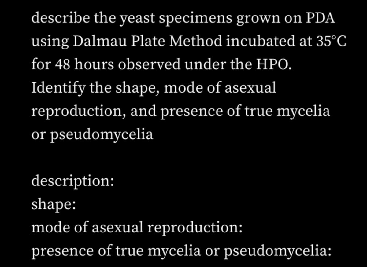 describe the yeast specimens grown on PDA
using Dalmau Plate Method incubated at 35°C
for 48 hours observed under the HPO.
Identify the shape, mode of asexual
reproduction, and presence of true mycelia
or pseudomycelia
description:
shape:
mode of asexual reproduction:
presence of true mycelia or pseudomycelia: