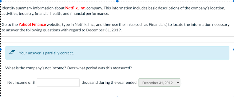Identify summary information about Netflix, Inc. company. This information includes basic descriptions of the company's location,
activities, industry, financial health, and financial performance.
Go to the Yahoo! Finance website, type in Netflix, Inc., and then use the links (such as Financials) to locate the information necessary
to answer the following questions with regard to December 31, 2019.
Your answer is partially correct.
What is the company's net income? Over what period was this measured?
Net income of $
thousand during the year ended
December 31, 2019
