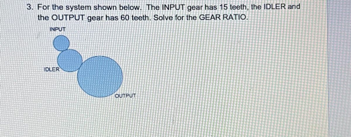 3. For the system shown below. The INPUT gear has 15 teeth, the IDLER and
the OUTPUT gear has 60 teeth. Solve for the GEAR RATIO.
INPUT
IDLER
OUTPUT