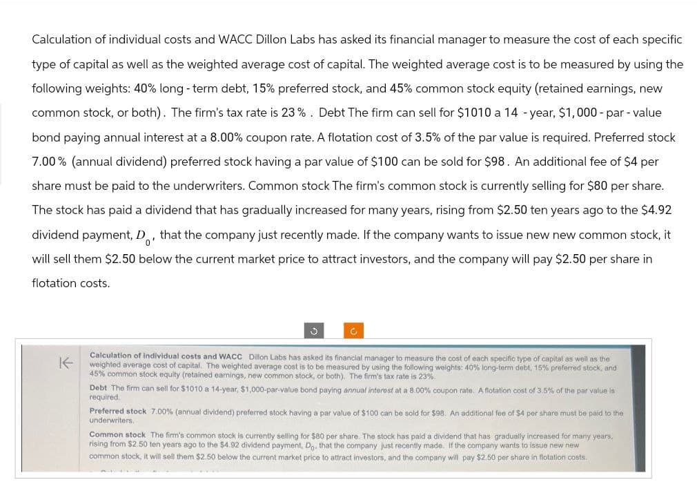 Calculation of individual costs and WACC Dillon Labs has asked its financial manager to measure the cost of each specific
type of capital as well as the weighted average cost of capital. The weighted average cost is to be measured by using the
following weights: 40% long-term debt, 15% preferred stock, and 45% common stock equity (retained earnings, new
common stock, or both). The firm's tax rate is 23%. Debt The firm can sell for $1010 a 14-year, $1,000-par-value
bond paying annual interest at a 8.00% coupon rate. A flotation cost of 3.5% of the par value is required. Preferred stock
7.00% (annual dividend) preferred stock having a par value of $100 can be sold for $98. An additional fee of $4 per
share must be paid to the underwriters. Common stock The firm's common stock is currently selling for $80 per share.
The stock has paid a dividend that has gradually increased for many years, rising from $2.50 ten years ago to the $4.92
dividend payment, D, that the company just recently made. If the company wants to issue new new common stock, it
'0'
will sell them $2.50 below the current market price to attract investors, and the company will pay $2.50 per share in
flotation costs.
J
Calculation of individual costs and WACC Dillon Labs has asked its financial manager to measure the cost of each specific type of capital as well as the
Kweighted average cost of capital. The weighted average cost is to be measured by using the following weights: 40% long-term debt, 15% preferred stock, and
45% common stock equity (retained earnings, new common stock, or both). The firm's tax rate is 23%
Debt The firm can sell for $1010 a 14-year, $1,000-par-value bond paying annual interest at a 8.00 % coupon rate. A flotation cost of 3.5% of the par value is
required.
Preferred stock 7.00% (annual dividend) preferred stock having a par value of $100 can be sold for $98. An additional fee of $4 per share must be paid to the
underwriters.
Common stock The firm's common stock is currently selling for $80 per share. The stock has paid a dividend that has gradually increased for many years.
rising from $2.50 ten years ago to the $4.92 dividend payment, Do, that the company just recently made. If the company wants to issue new new
common stock, it will sell them $2.50 below the current market price to attract investors, and the company will pay $2.50 per share in flotation costs.