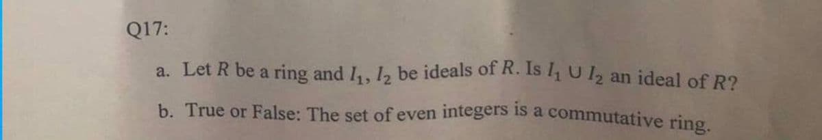 b. True or False: The set of even integers is a commutative ring.
Q17:
a. Let R be a ring and I,, 1, be ideals of R. Is l1 U12 an ideal of R2
