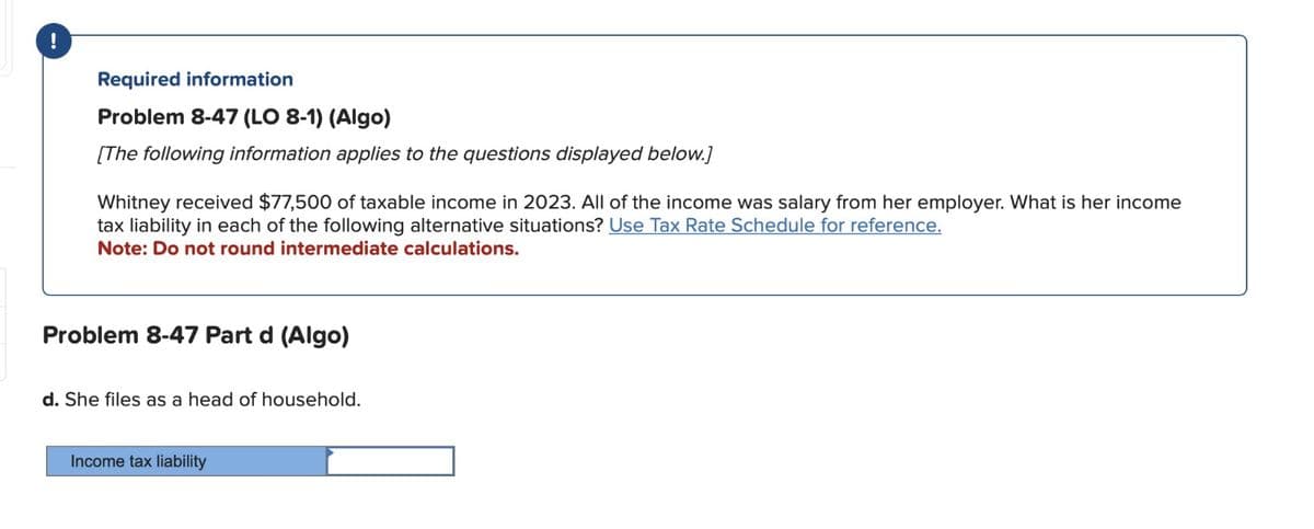 !
Required information
Problem 8-47 (LO 8-1) (Algo)
[The following information applies to the questions displayed below.]
Whitney received $77,500 of taxable income in 2023. All of the income was salary from her employer. What is her income
tax liability in each of the following alternative situations? Use Tax Rate Schedule for reference.
Note: Do not round intermediate calculations.
Problem 8-47 Part d (Algo)
d. She files as a head of household.
Income tax liability