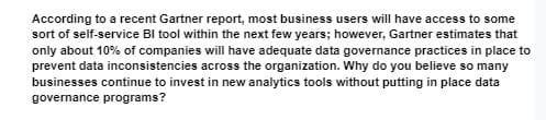 According to a recent Gartner report, most business users will have access to some
sort of self-service BI tool within the next few years; however, Gartner estimates that
only about 10% of companies will have adequate data governance practices in place to
prevent data inconsistencies across the organization. Why do you believe so many
businesses continue to invest in new analytics tools without putting in place data
governance programs?
