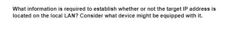 What information is required to establish whether or not the target IP address is
located on the local LAN? Consider what device might be equipped with it.
