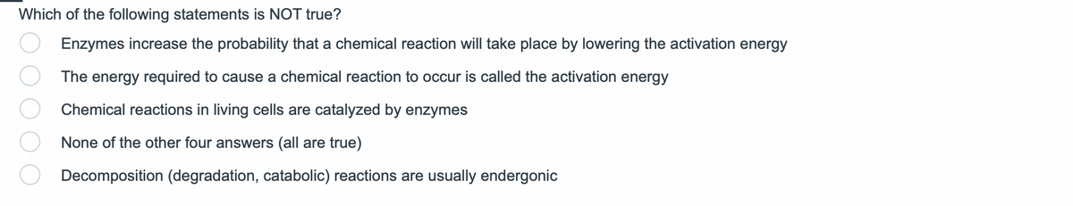 Which of the following statements is NOT true?
Enzymes increase the probability that a chemical reaction will take place by lowering the activation energy
The energy required to cause a chemical reaction to occur is called the activation energy
Chemical reactions in living cells are catalyzed by enzymes
None of the other four answers (all are true)
Decomposition (degradation, catabolic) reactions are usually endergonic