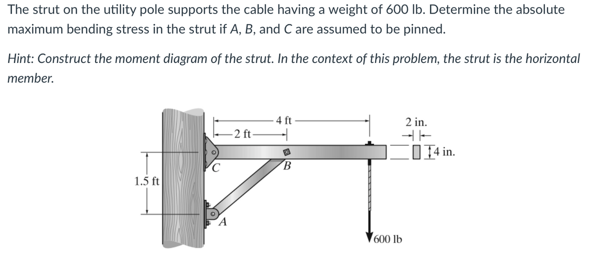 The strut on the utility pole supports the cable having a weight of 600 lb. Determine the absolute
maximum bending stress in the strut if A, B, and C are assumed to be pinned.
Hint: Construct the moment diagram of the strut. In the context of this problem, the strut is the horizontal
member.
1.5 ft
A
4 ft
2 in.
-2 ft-
47
B
600 lb
14 in.