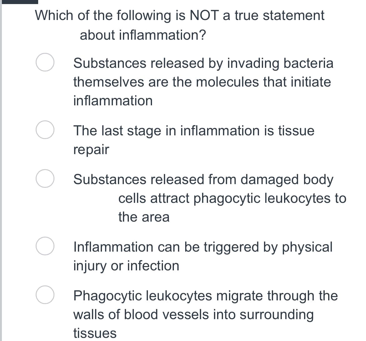 Which of the following is NOT a true statement
about inflammation?
Substances released by invading bacteria
themselves are the molecules that initiate
inflammation
The last stage in inflammation is tissue
repair
Substances released from damaged body
cells attract phagocytic leukocytes to
the area
Inflammation can be triggered by physical
injury or infection
Phagocytic leukocytes migrate through the
walls of blood vessels into surrounding
tissues