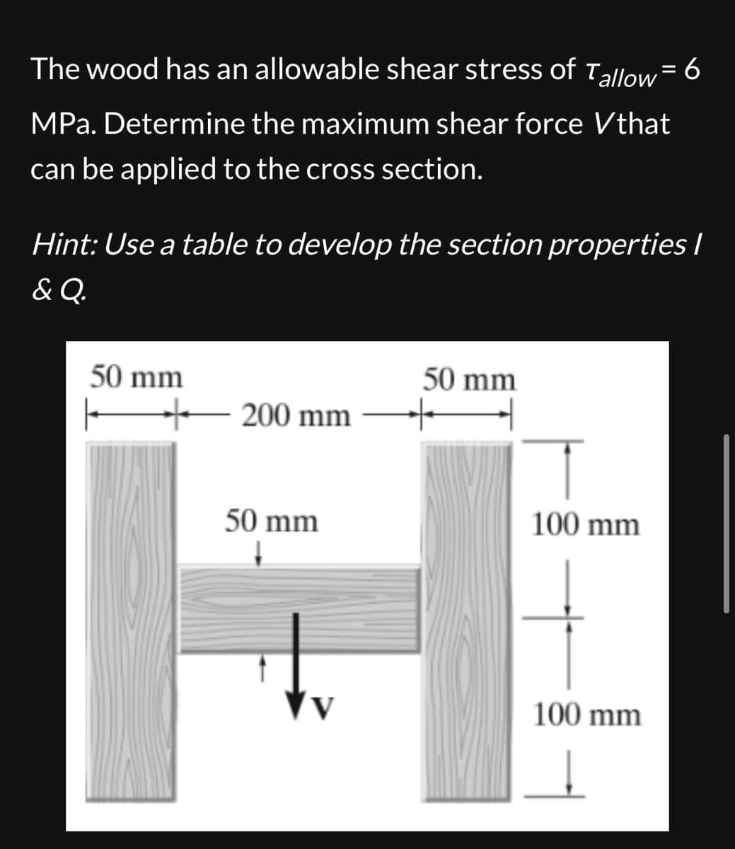 The wood has an allowable shear stress of Tallow = 6
MPa. Determine the maximum shear force Vthat
can be applied to the cross section.
Hint: Use a table to develop the section properties I
& Q.
50 mm
+200 mm
50 mm
50 mm
1
100 mm
100 mm