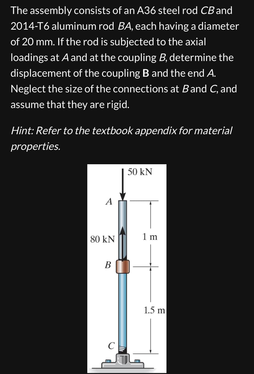 The assembly consists of an A36 steel rod CB and
2014-T6 aluminum rod BA, each having a diameter
of 20 mm. If the rod is subjected to the axial
loadings at A and at the coupling B, determine the
displacement of the coupling B and the end A.
Neglect the size of the connections at Band C, and
assume that they are rigid.
Hint: Refer to the textbook appendix for material
properties.
A
50 kN
80 kN
1 m
B
C
1.5 m