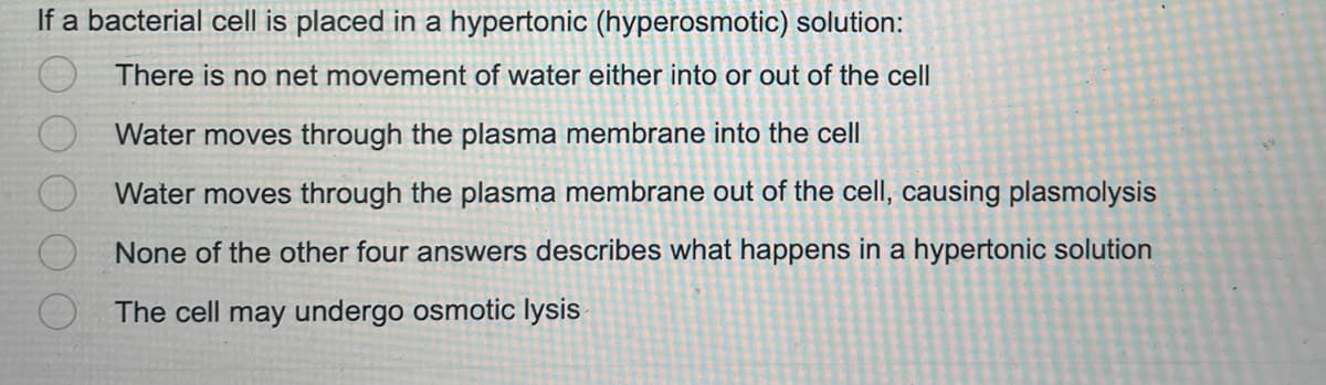 If a bacterial cell is placed in a hypertonic (hyperosmotic) solution:
There is no net movement of water either into or out of the cell
Water moves through the plasma membrane into the cell
Water moves through the plasma membrane out of the cell, causing plasmolysis
None of the other four answers describes what happens in a hypertonic solution
The cell may undergo osmotic lysis