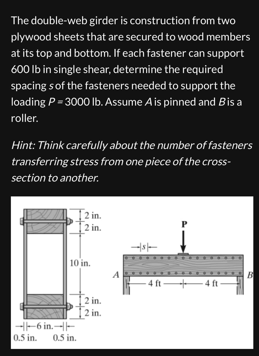 The double-web girder is construction from two
plywood sheets that are secured to wood members
at its top and bottom. If each fastener can support
600 lb in single shear, determine the required
spacing s of the fasteners needed to support the
loading P = 3000 lb. Assume A is pinned and B is a
roller.
Hint: Think carefully about the number of fasteners
transferring stress from one piece of the cross-
section to another.
2 in.
2 in.
10 in.
A
||-6 in.||
0.5 in.
0.5 in.
2 in.
T2 in.
0000000000000000
000
4 ft-
+4 ft
B