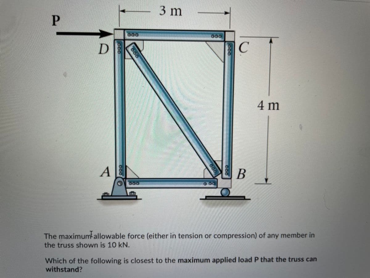 3 m
P
4 m
A
В
The maximumallowable force (either in tension or compression) of any member in
the truss shown is 10 kN.
Which of the following is closest to the maximum applied load P that the truss can
withstand?
000
