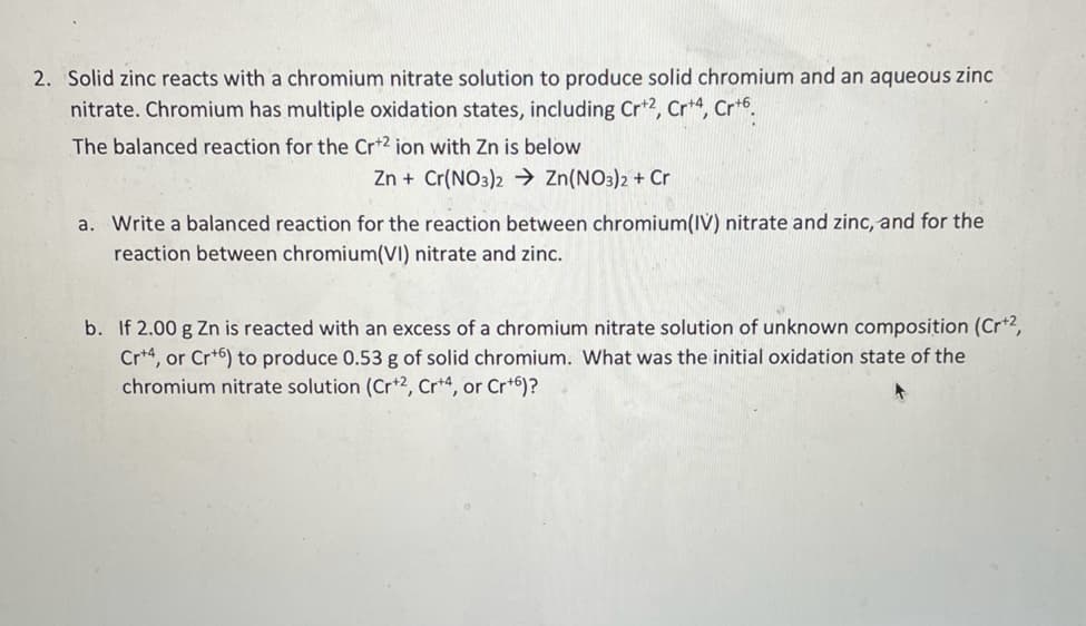 2. Solid zinc reacts with a chromium nitrate solution to produce solid chromium and an aqueous zinc
nitrate. Chromium has multiple oxidation states, including Cr+2, Cr+4, Cr+6.
The balanced reaction for the Cr+2 ion with Zn is below
Zn + Cr(NO3)2 → Zn(NO3)2 + Cr
a. Write a balanced reaction for the reaction between chromium(IV) nitrate and zinc, and for the
reaction between chromium(VI) nitrate and zinc.
b. If 2.00 g Zn is reacted with an excess of a chromium nitrate solution of unknown composition (Cr+2,
Cr+4, or Cr+6) to produce 0.53 g of solid chromium. What was the initial oxidation state of the
chromium nitrate solution (Cr+2, Cr+4, or Cr+6)?