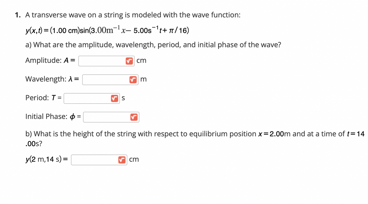 1. A transverse wave on a string is modeled with the wave function:
y(x,t) = (1.00 cm)sin(3.00m-x- 5.00st+ n/16)
a) What are the amplitude, wavelength, period, and initial phase of the wave?
Amplitude: A =
cm
Wavelength: A =
Period: T =
S
Initial Phase:
b) What is the height of the string with respect to equilibrium position x=2.00m and at a time of t=14
.00s?
y(2 m,14 s) =
cm
