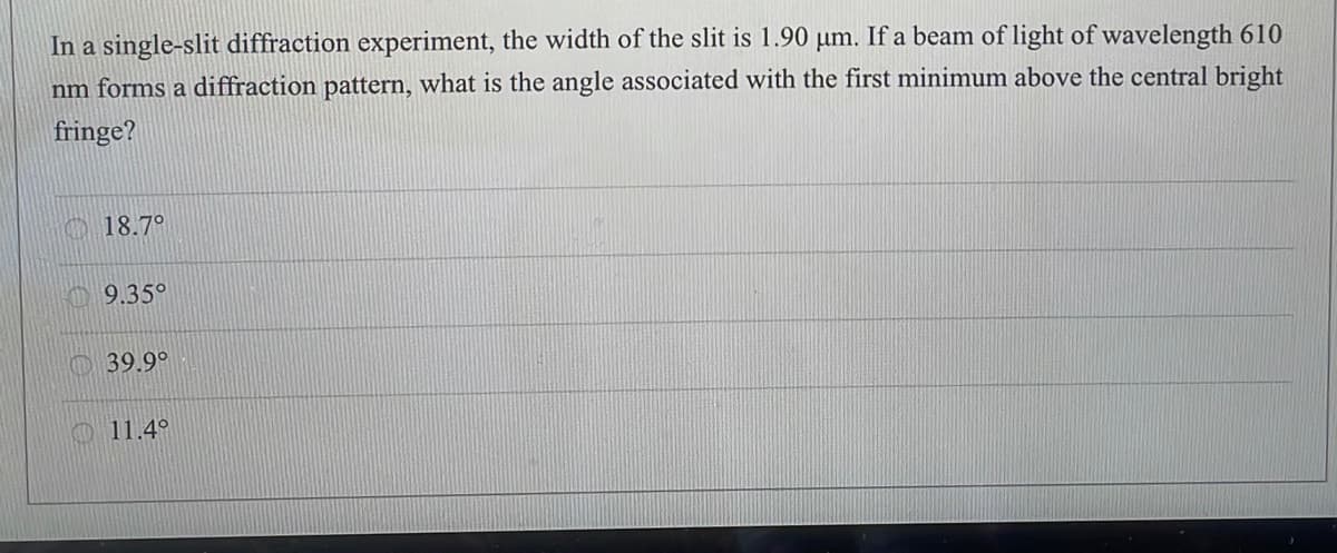 In a single-slit diffraction experiment, the width of the slit is 1.90 µm. If a beam of light of wavelength 610
nm forms a diffraction pattern, what is the angle associated with the first minimum above the central bright
fringe?
O 18.7°
O 9.35°
39.9°
O 11.4°
