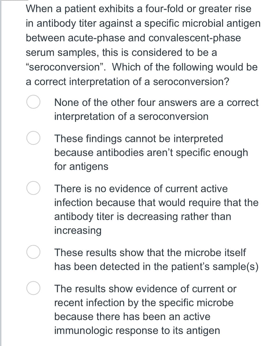When a patient exhibits a four-fold or greater rise
in antibody titer against a specific microbial antigen
between acute-phase and convalescent-phase
serum samples, this is considered to be a
"seroconversion".
Which of the following would be
a correct interpretation of a seroconversion?
None of the other four answers are a correct
interpretation of a seroconversion
These findings cannot be interpreted
because antibodies aren't specific enough
for antigens
There is no evidence of current active
infection because that would require that the
antibody titer is decreasing rather than
increasing
These results show that the microbe itself
has been detected in the patient's sample(s)
The results show evidence of current or
recent infection by the specific microbe
because there has been an active
immunologic response to its antigen