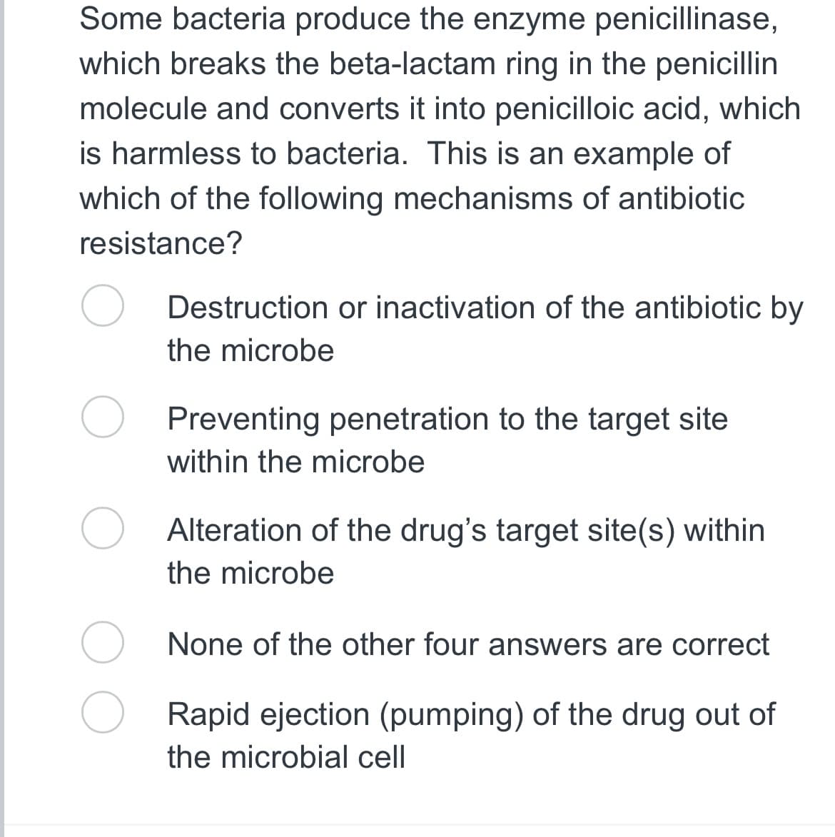 Some bacteria produce the enzyme penicillinase,
which breaks the beta-lactam ring in the penicillin
molecule and converts it into penicilloic acid, which
is harmless to bacteria. This is an example of
which of the following mechanisms of antibiotic
resistance?
Destruction or inactivation of the antibiotic by
the microbe
Preventing penetration to the target site
within the microbe
Alteration of the drug's target site(s) within
the microbe
None of the other four answers are correct
Rapid ejection (pumping) of the drug out of
the microbial cell