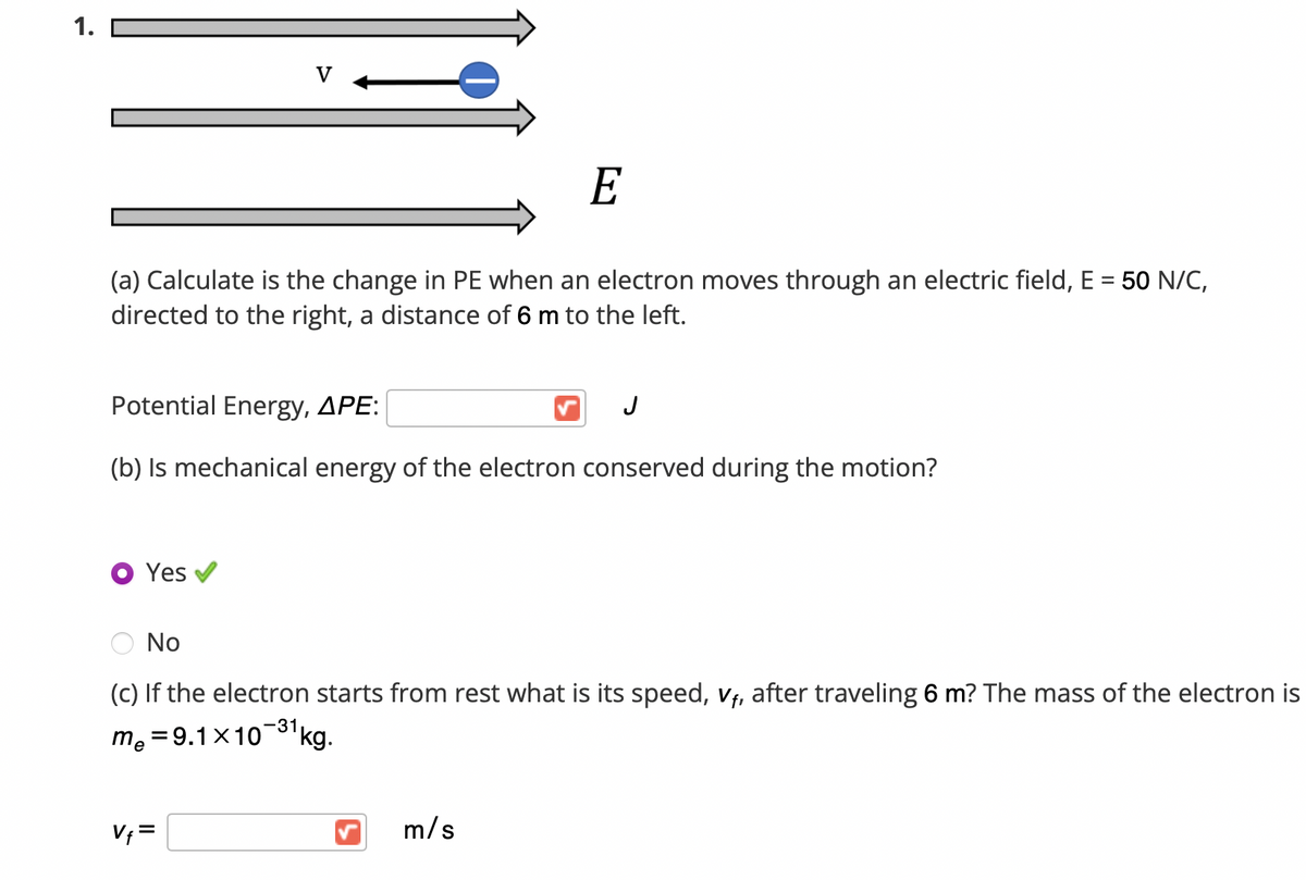 1.
V
E
(a) Calculate is the change in PE when an electron moves through an electric field, E = 50 N/C,
directed to the right, a distance of 6 m to the left.
Potential Energy, APE:
J
(b) Is mechanical energy of the electron conserved during the motion?
Yes v
No
(c) If the electron starts from rest what is its speed, vf, after
eling 6 m? The mass of the electron is
-31
me = 9.1x10'kg.
V; =
m/s
