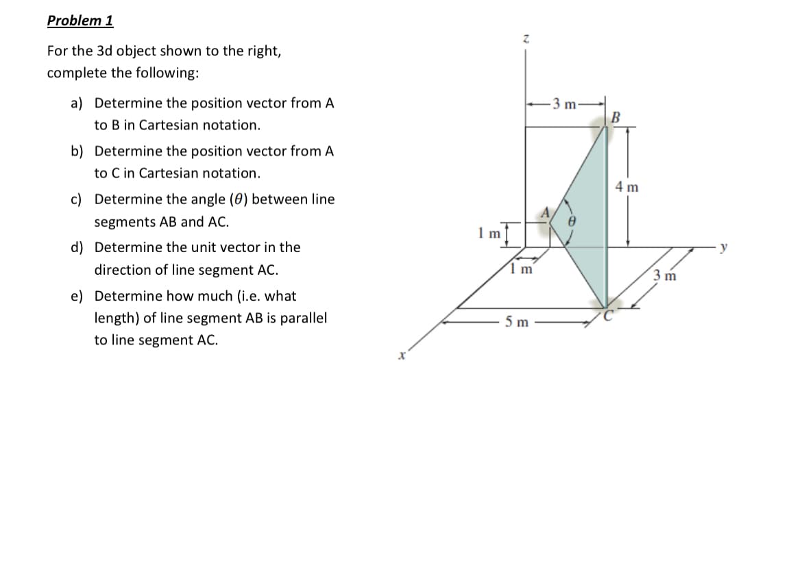 Problem 1
For the 3d object shown to the right,
complete the following:
a) Determine the position vector from A
to B in Cartesian notation.
b) Determine the position vector from A
to C in Cartesian notation.
c) Determine the angle (0) between line
segments AB and AC.
d) Determine the unit vector in the
direction of line segment AC.
e) Determine how much (i.e. what
length) of line segment AB is parallel
to line segment AC.
X
1m
Z
1 m
5 m
-3 m-
B
4 m
3 m
y