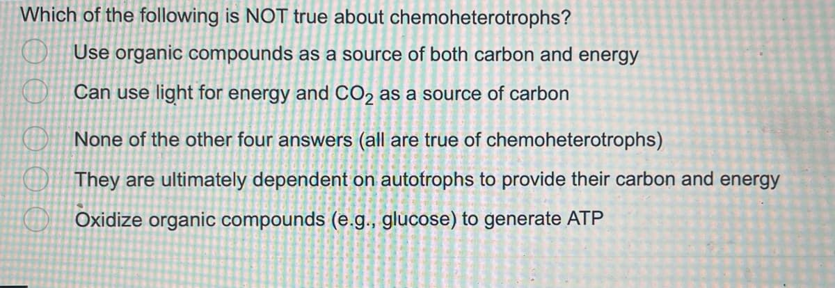 Which of the following is NOT true about chemoheterotrophs?
Use organic compounds as a source of both carbon and energy
Can use light for energy and CO₂ as a source of carbon
0 0 0 0 0
None of the other four answers (all are true of chemoheterotrophs)
They are ultimately dependent on autotrophs to provide their carbon and energy
Oxidize organic compounds (e.g.,
glucose) to generate ATP
2
náp
20355
FOR
O