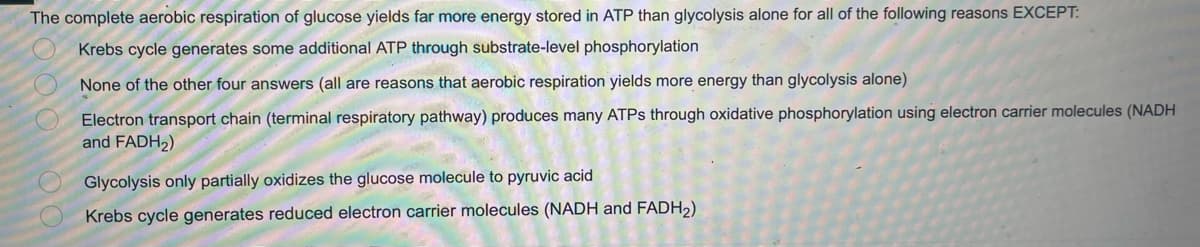 The complete aerobic respiration of glucose yields far more energy stored in ATP than glycolysis alone for all of the following reasons EXCEPT:
Krebs cycle generates some additional ATP through substrate-level phosphorylation
None of the other four answers (all are reasons that aerobic respiration yields more energy than glycolysis alone)
Electron transport chain (terminal respiratory pathway) produces many ATPs through oxidative phosphorylation using electron carrier molecules (NADH
and FADH₂)
Glycolysis only partially oxidizes the glucose molecule to pyruvic acid
Krebs cycle generates reduced electron carrier molecules (NADH and FADH₂)