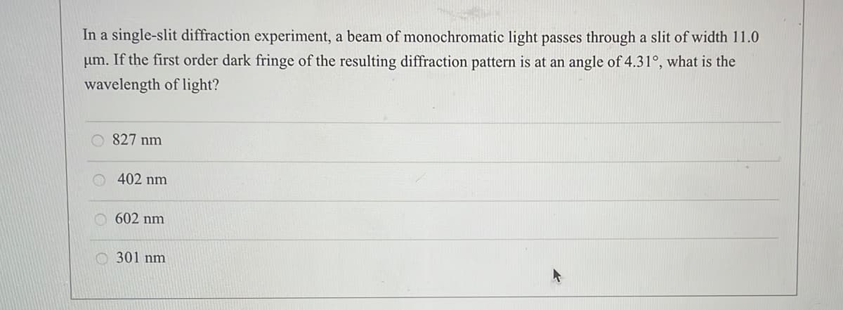 In a single-slit diffraction experiment, a beam of monochromatic light passes through a slit of width 11.0
If the first order dark fringe of the resulting diffraction pattern is at an angle of 4.31°, what is the
pum.
wavelength of light?
827 nm
402 nm
602 nm
301 nm
