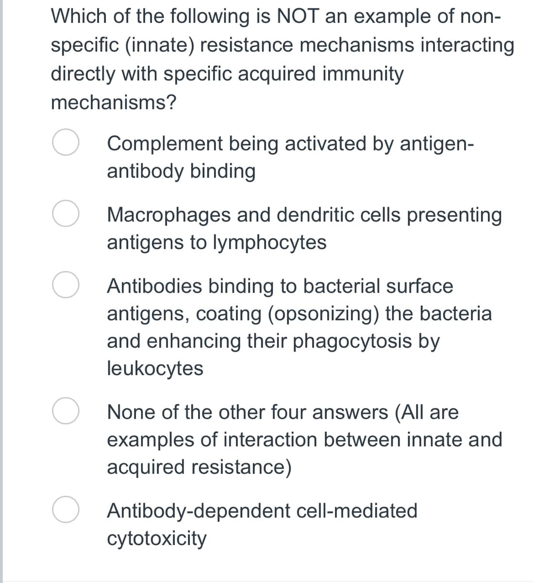 Which of the following is NOT an example of non-
specific (innate) resistance mechanisms interacting
directly with specific acquired immunity
mechanisms?
Complement being activated by antigen-
antibody binding
Macrophages and dendritic cells presenting
antigens to lymphocytes
Antibodies binding to bacterial surface
antigens, coating (opsonizing) the bacteria
and enhancing their phagocytosis by
leukocytes
None of the other four answers (All are
examples of interaction between innate and
acquired resistance)
Antibody-dependent cell-mediated
cytotoxicity