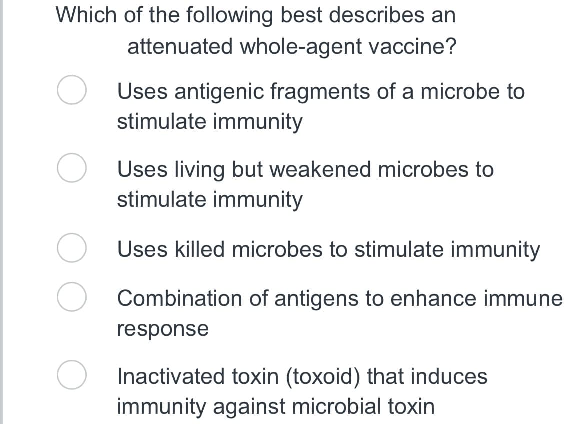 Which of the following best describes an
attenuated whole-agent vaccine?
Uses antigenic fragments of a microbe to
stimulate immunity
Uses living but weakened microbes to
stimulate immunity
Uses killed microbes to stimulate immunity
Combination of antigens to enhance immune
response
Inactivated toxin (toxoid) that induces
immunity against microbial toxin