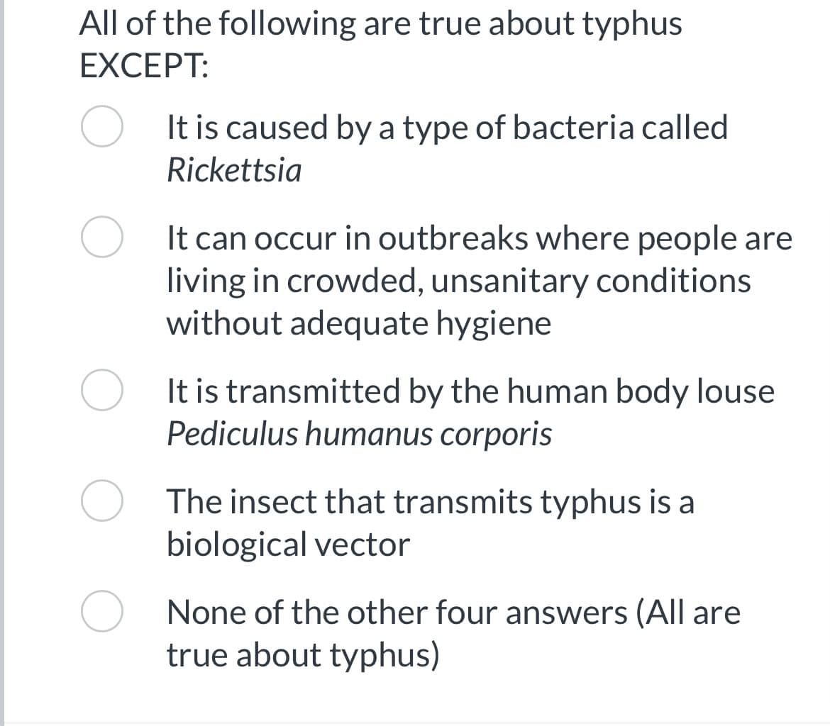 All of the following are true about typhus
EXCEPT:
It is caused by a type of bacteria called
Rickettsia
It can occur in outbreaks where people are
living in crowded, unsanitary conditions
without adequate hygiene
It is transmitted by the human body louse
Pediculus humanus corporis
The insect that transmits typhus is a
biological vector
None of the other four answers (All are
true about typhus)