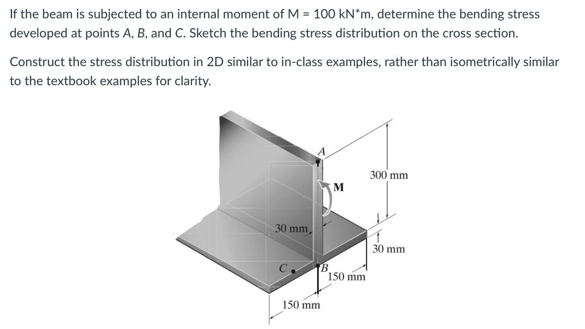 If the beam is subjected to an internal moment of M = 100 kN*m, determine the bending stress
developed at points A, B, and C. Sketch the bending stress distribution on the cross section.
Construct the stress distribution in 2D similar to in-class examples, rather than isometrically similar
to the textbook examples for clarity.
30 mm
A
B
300 mm
M
150 mm
150 mm
30 mm
