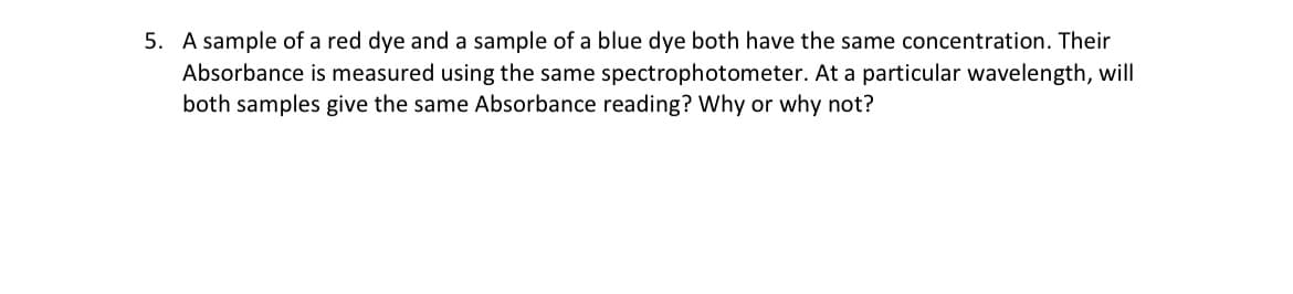 5. A sample of a red dye and a sample of a blue dye both have the same concentration. Their
Absorbance is measured using the same spectrophotometer. At a particular wavelength, will
both samples give the same Absorbance reading? Why or why not?