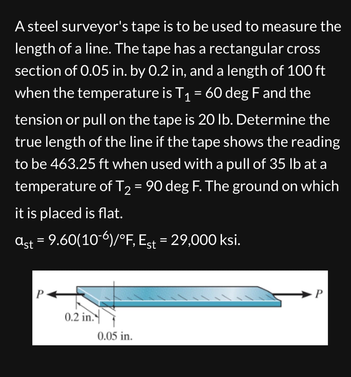 A steel surveyor's tape is to be used to measure the
length of a line. The tape has a rectangular cross
section of 0.05 in. by 0.2 in, and a length of 100 ft
when the temperature is T₁ = 60 deg F and the
tension or pull on the tape is 20 lb. Determine the
true length of the line if the tape shows the reading
to be 463.25 ft when used with a pull of 35 lb at a
temperature of T2 = 90 deg F. The ground on which
it is placed is flat.
ast = 9.60(10-6)/°F, Est = 29,000 ksi.
P
0.2 in.
0.05 in.
P