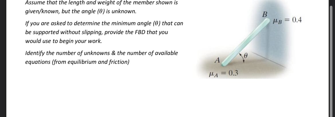 Assume that the length and weight of the member shown is
given/known, but the angle (0) is unknown.
If you are asked to determine the minimum angle (0) that can
MB = 0.4
be supported without slipping, provide the FBD that you
would use to begin your work.
Identify the number of unknowns & the number of available
equations (from equilibrium and friction)
A
MA = 0.3
