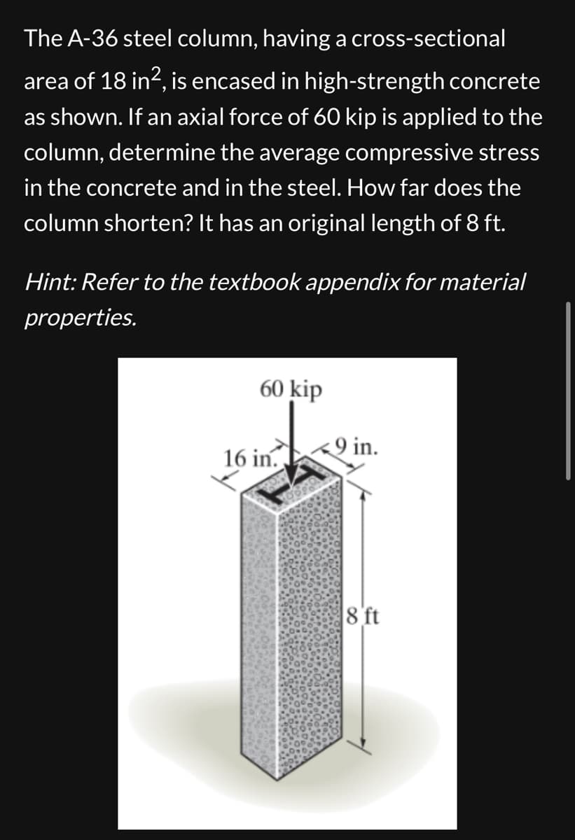 The A-36 steel column, having a cross-sectional
area of 18 in², is encased in high-strength concrete
as shown. If an axial force of 60 kip is applied to the
column, determine the average compressive stress
in the concrete and in the steel. How far does the
column shorten? It has an original length of 8 ft.
Hint: Refer to the textbook appendix for material
properties.
60 kip
9 in.
16 in.
8 ft