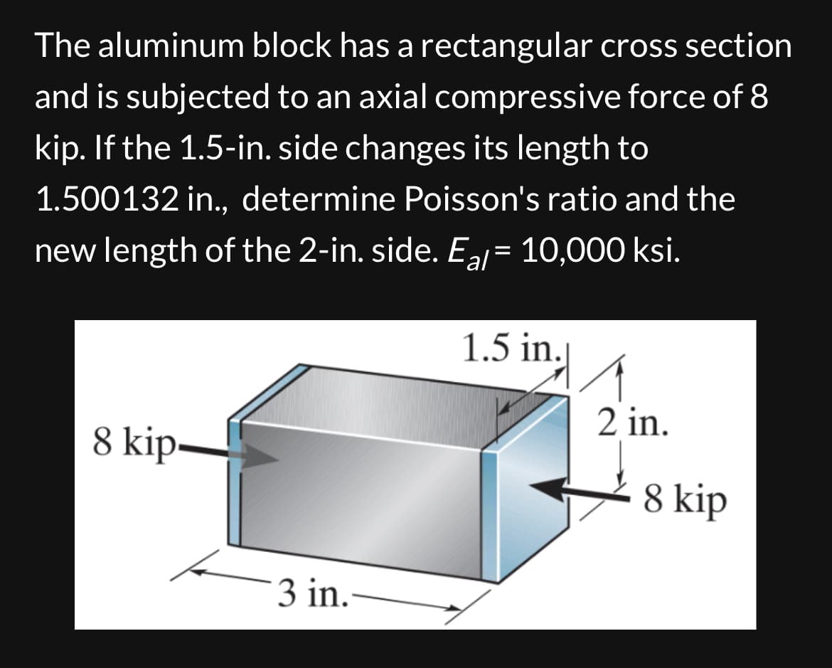 The aluminum block has a rectangular cross section
and is subjected to an axial compressive force of 8
kip. If the 1.5-in. side changes its length to
1.500132 in., determine Poisson's ratio and the
new length of the 2-in. side. Eal = 10,000 ksi.
1.5 in.
8 kip
2 in.
8 kip
3 in.