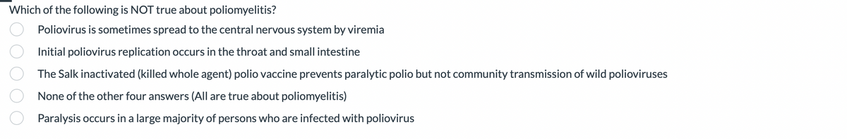Which of the following is NOT true about poliomyelitis?
Poliovirus is sometimes spread to the central nervous system by viremia
Initial poliovirus replication occurs in the throat and small intestine
The Salk inactivated (killed whole agent) polio vaccine prevents paralytic polio but not community transmission of wild polioviruses
None of the other four answers (All are true about poliomyelitis)
Paralysis occurs in a large majority of persons who are infected with poliovirus