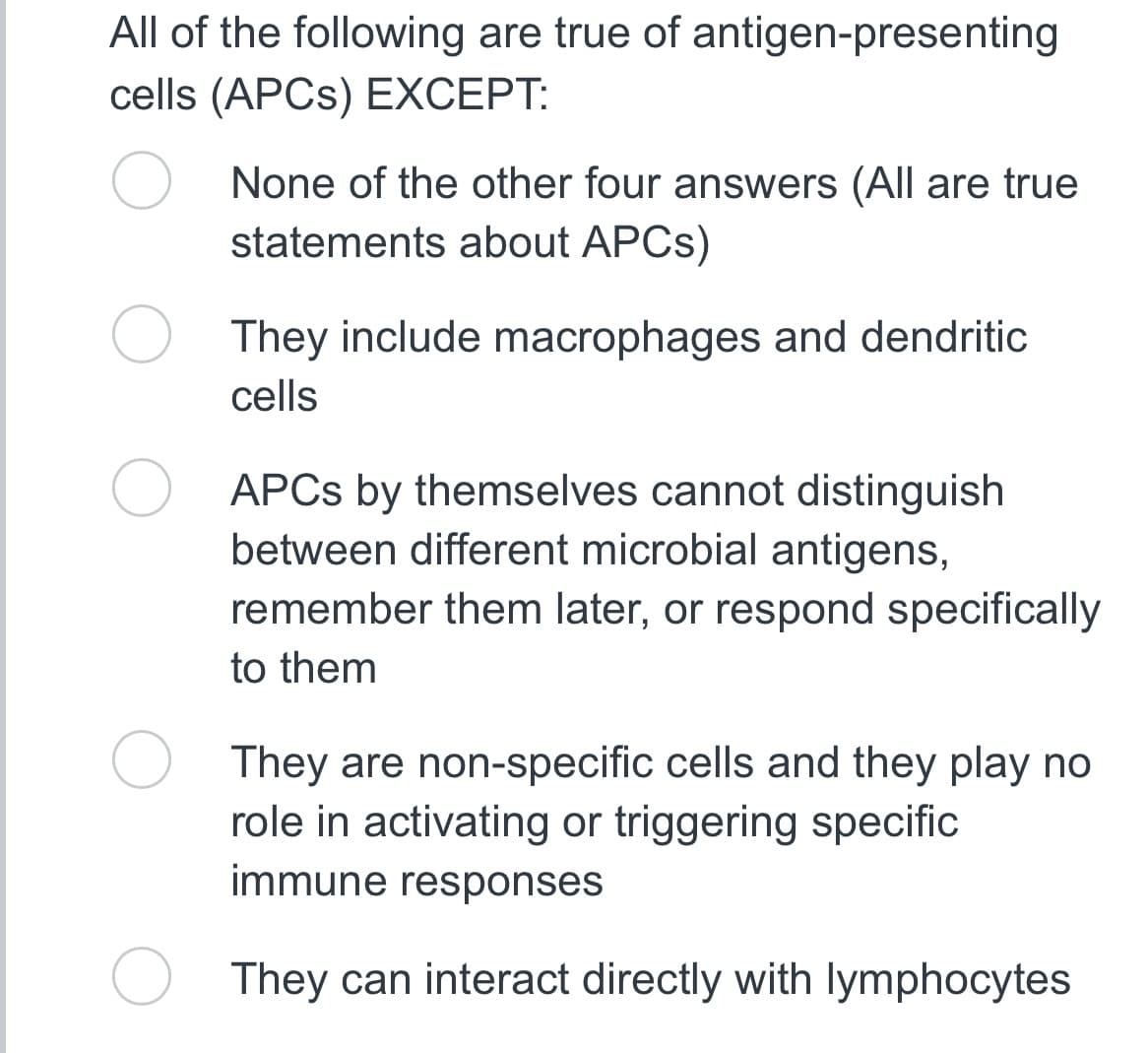 All of the following are true of antigen-presenting
cells (APCS) EXCEPT:
None of the other four answers (All are true
statements about APCs)
They include macrophages and dendritic
cells
APCs by themselves cannot distinguish
between different microbial antigens,
remember them later, or respond specifically
to them
They are non-specific cells and they play no
role in activating or triggering specific
immune responses
They can interact directly with lymphocytes