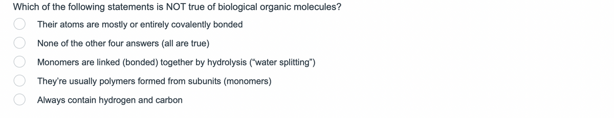 Which of the following statements is NOT true of biological organic molecules?
Their atoms are mostly or entirely covalently bonded
None of the other four answers (all are true)
Monomers are linked (bonded) together by hydrolysis ("water splitting")
They're usually polymers formed from subunits (monomers)
Always contain hydrogen and carbon