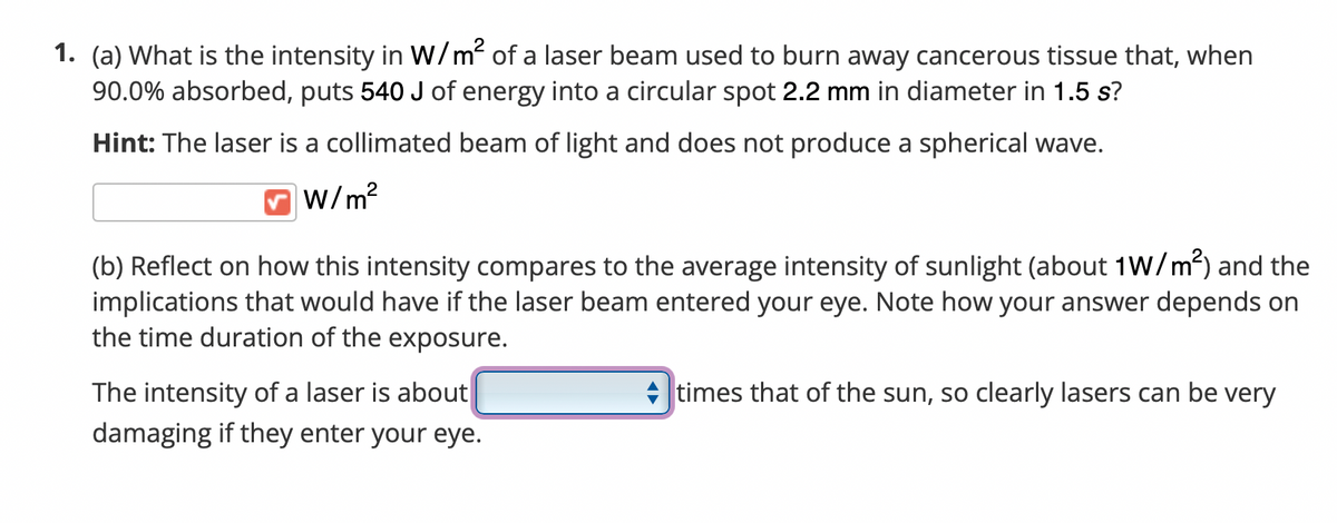 1. (a) What is the intensity in w/m of a laser beam used to burn away cancerous tissue that, when
90.0% absorbed, puts 540 J of energy into a circular spot 2.2 mm in diameter in 1.5 s?
Hint: The laser is a collimated beam of light and does not produce a spherical wave.
w/m?
(b) Reflect on how this intensity compares to the average intensity of sunlight (about 1W/m) and the
implications that would have if the laser beam entered your eye. Note how your answer depends on
the time duration of the exposure.
The intensity of a laser is about
damaging if they enter your eye.
times that of the sun, so clearly lasers can be very
