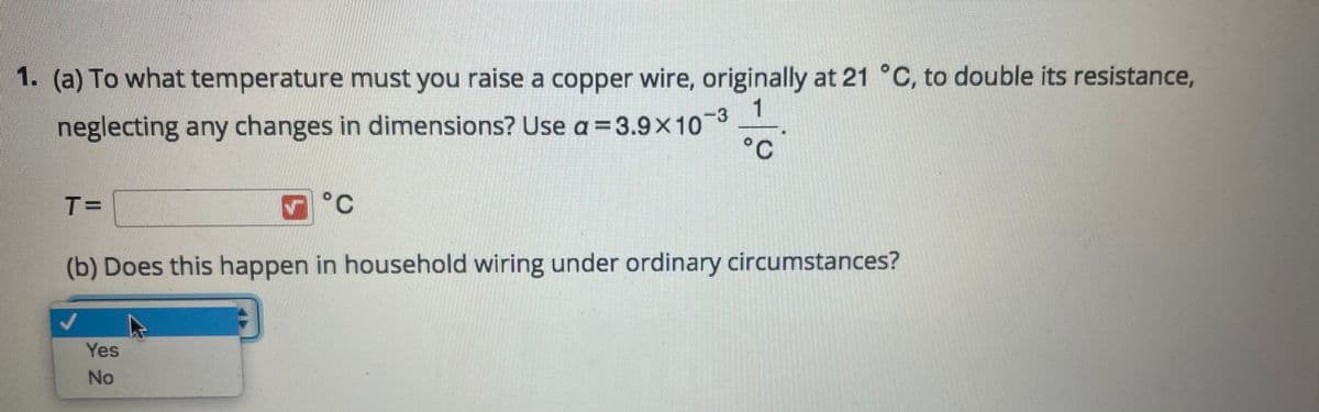 1. (a) To what temperature must you raise a copper wire, originally at 21 °C, to double its resistance,
neglecting any changes in dimensions? Use a=3.9x103
°C
T=
(b) Does this happen in household wiring under ordinary circumstances?
Yes
No
