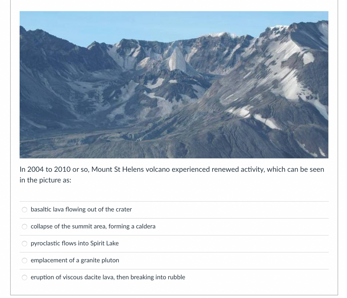 In 2004 to 2010 or so, Mount St Helens volcano experienced renewed activity, which can be seen
in the picture as:
basaltic lava flowing out of the crater
collapse of the summit area, forming a caldera
pyroclastic flows into Spirit Lake
emplacement of a granite pluton
eruption of viscous dacite lava, then breaking into rubble
