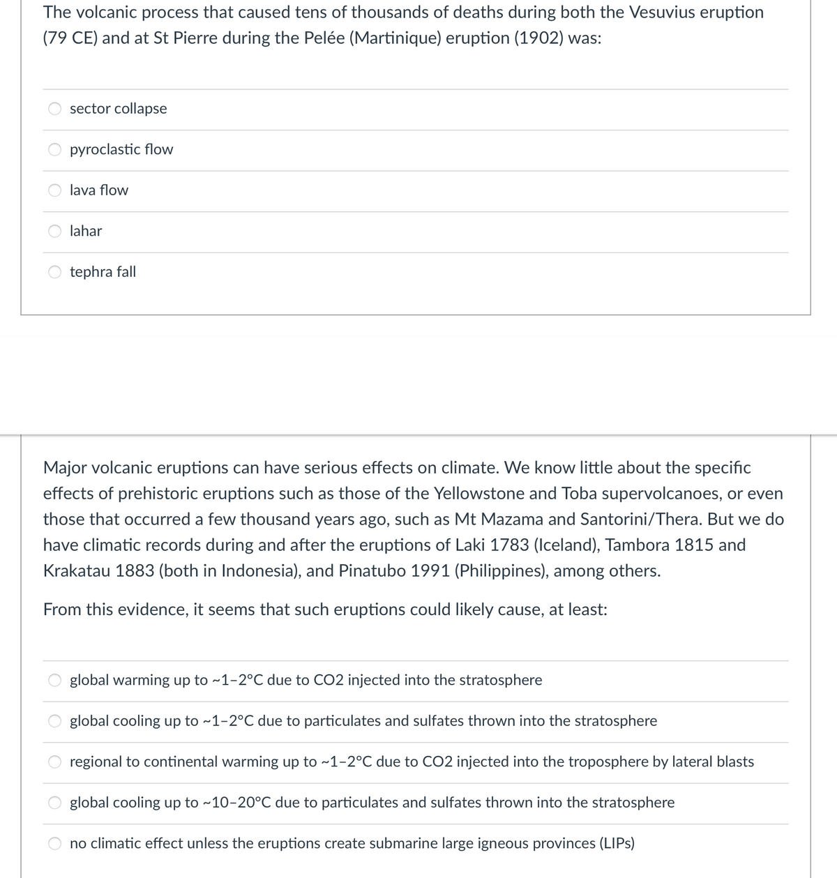 The volcanic process that caused tens of thousands of deaths during both the Vesuvius eruption
(79 CE) and at St Pierre during the Pelée (Martinique) eruption (1902) was:
sector collapse
pyroclastic flow
lava flow
lahar
tephra fall
Major volcanic eruptions can have serious effects on climate. We know little about the specific
effects of prehistoric eruptions such as those of the Yellowstone and Toba supervolcanoes, or even
those that occurred a few thousand years ago, such as Mt Mazama and Santorini/Thera. But we do
have climatic records during and after the eruptions of Laki 1783 (Iceland), Tambora 1815 and
Krakatau 1883 (both in Indonesia), and Pinatubo 1991 (Philippines), among others.
From this evidence, it seems that such eruptions could likely cause, at least:
global warming up to ~1-2°C due to CO2 injected into the stratosphere
global cooling up to ~1-2°C due to particulates and sulfates thrown into the stratosphere
regional to continental warming up to ~1-2°C due to CO2 injected into the troposphere by lateral blasts
global cooling up to ~10-20°C due to particulates and sulfates thrown into the stratosphere
no climatic effect unless the eruptions create submarine large igneous provinces (LIPS)