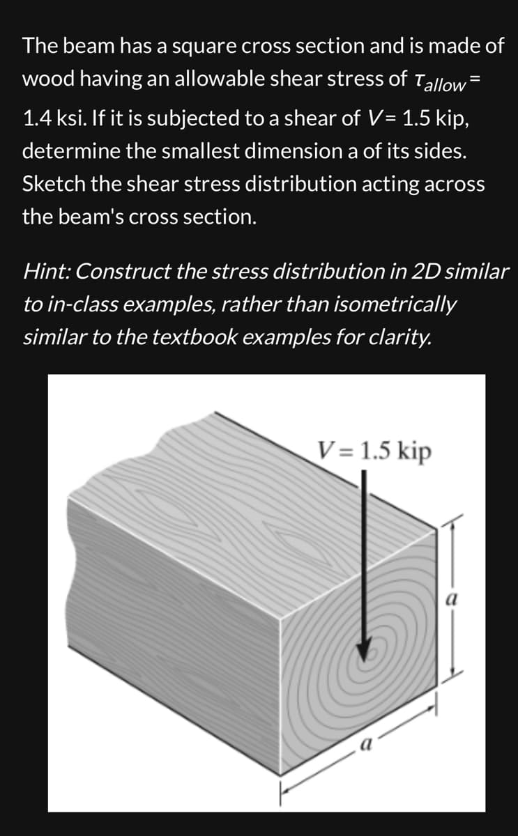 The beam has a square cross section and is made of
wood having an allowable shear stress of Tallow=
1.4 ksi. If it is subjected to a shear of V= 1.5 kip,
determine the smallest dimension a of its sides.
Sketch the shear stress distribution acting across
the beam's cross section.
Hint: Construct the stress distribution in 2D similar
to in-class examples, rather than isometrically
similar to the textbook examples for clarity.
V = 1.5 kip