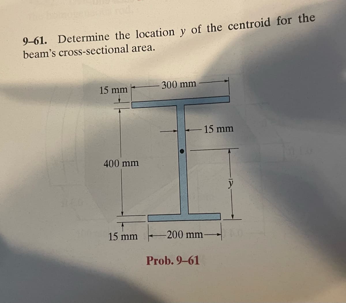 rod.
9-61. Determine the location y of the centroid for the
beam's cross-sectional area.
15 mm
400 mm
15 mm
300 mm
15 mm
-200 mm-
Prob. 9-61
y