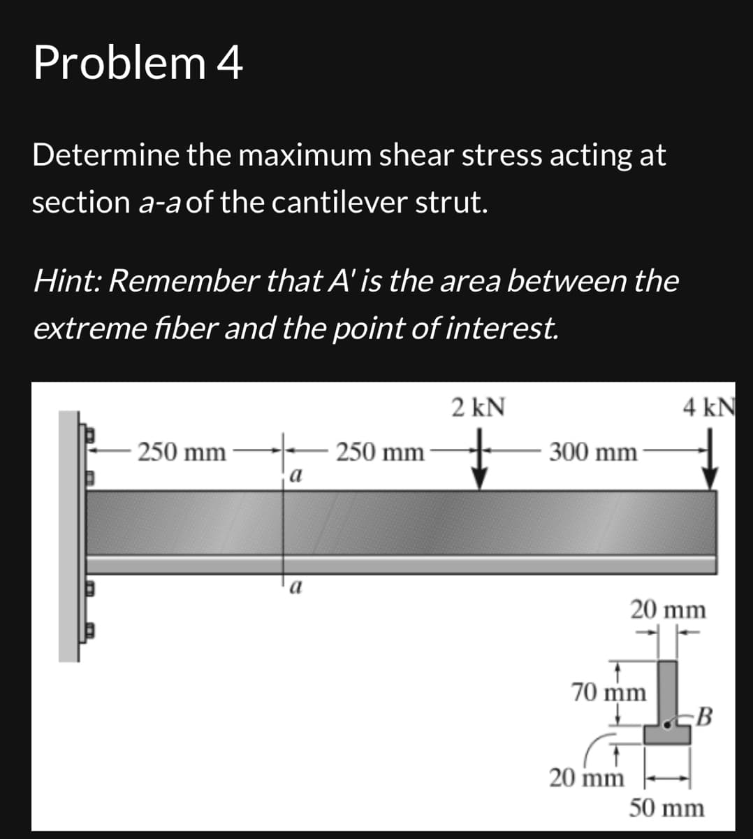 Problem 4
Determine the maximum shear stress acting at
section a-a of the cantilever strut.
Hint: Remember that A' is the area between the
extreme fiber and the point of interest.
2 kN
4 kN
250 mm
250 mm
300 mm
a
a
20 mm
70 mm
B
20 mm
50 mm