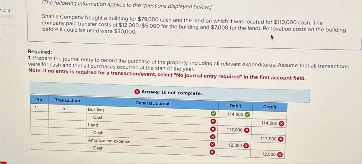 1 of 3
[The following information applies to the questions displayed below.]
Shahia Company bought a building for $79,000 cash and the land on which it was located for $110,000 cash. The
company paid transfer costs of $12,000 ($5,000 for the building and $7,000 for the land). Renovation costs on the building
before it could be used were $30,000.
Required:
1. Prepare the journal entry to record the purchase of the property, including all relevant expenditures. Assume that all transactions
were for cash and that all purchases occurred at the start of the year.
Note: If no entry is required for a transaction/event, select "No journal entry required" in the first account field.
No
Transaction
1
a
Building
Cash
Land
Cash
Amortization expense
Cash
Answer is not complete.
General Journal
Debit
Credit
114,000
114,000
117,000
117,000
12,000
12,000