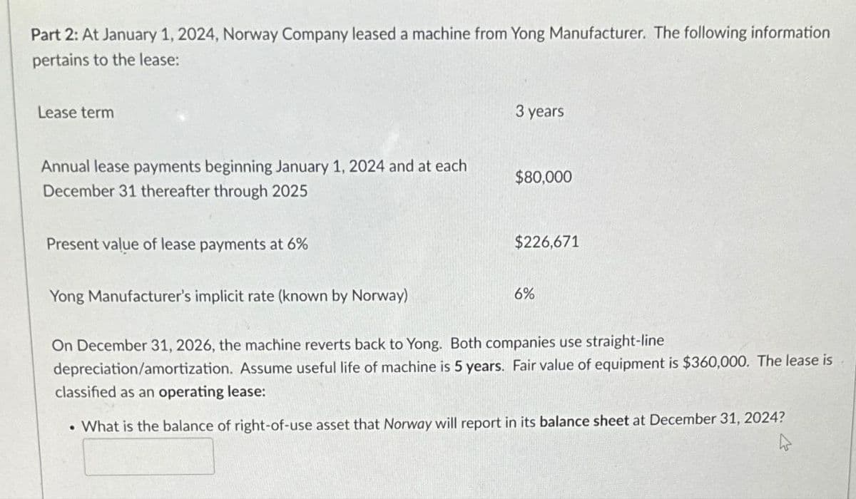 Part 2: At January 1, 2024, Norway Company leased a machine from Yong Manufacturer. The following information
pertains to the lease:
Lease term
Annual lease payments beginning January 1, 2024 and at each
December 31 thereafter through 2025
Present value of lease payments at 6%
Yong Manufacturer's implicit rate (known by Norway)
3 years
$80,000
$226,671
6%
On December 31, 2026, the machine reverts back to Yong. Both companies use straight-line
depreciation/amortization. Assume useful life of machine is 5 years. Fair value of equipment is $360,000. The lease is
classified as an operating lease:
• What is the balance of right-of-use asset that Norway will report in its balance sheet at December 31, 2024?