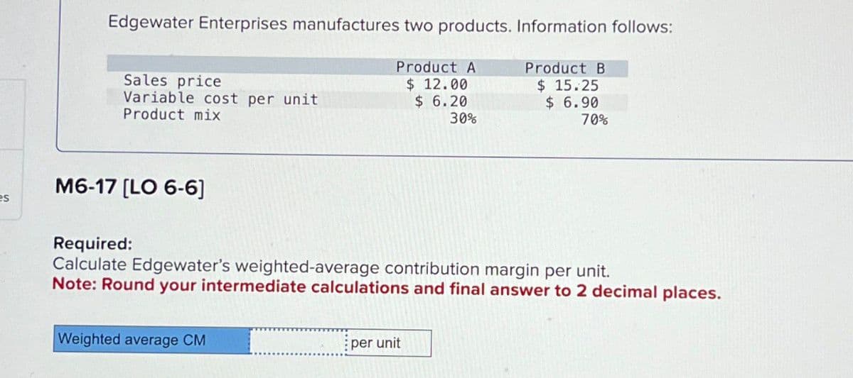 Edgewater Enterprises manufactures two products. Information follows:
Product A
Product B
Sales price
$ 12.00
$ 15.25
Variable cost per unit
$ 6.20
$ 6.90
Product mix
30%
70%
M6-17 [LO 6-6]
es
Required:
Calculate Edgewater's weighted-average contribution margin per unit.
Note: Round your intermediate calculations and final answer to 2 decimal places.
Weighted average CM
per unit