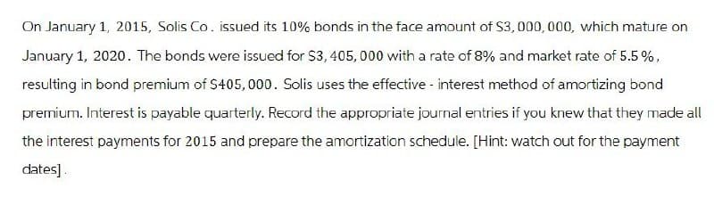 On January 1, 2015, Solis Co. issued its 10% bonds in the face amount of $3,000,000, which mature on
January 1, 2020. The bonds were issued for $3,405,000 with a rate of 8% and market rate of 5.5%,
resulting in bond premium of $405,000. Solis uses the effective - interest method of amortizing bond
premium. Interest is payable quarterly. Record the appropriate journal entries if you knew that they made all
the interest payments for 2015 and prepare the amortization schedule. [Hint: watch out for the payment
dates].